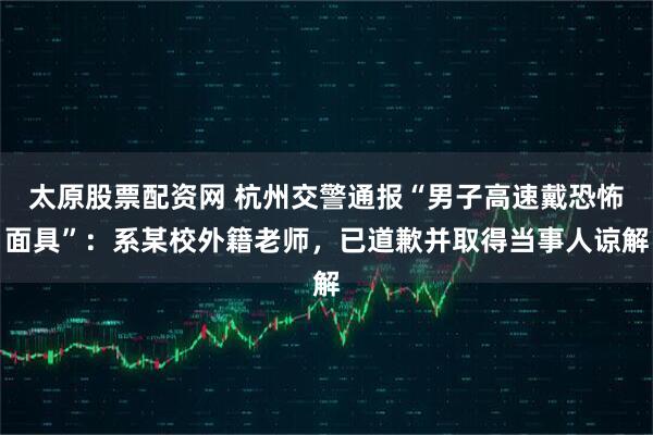 太原股票配资网 杭州交警通报“男子高速戴恐怖面具”：系某校外籍老师，已道歉并取得当事人谅解