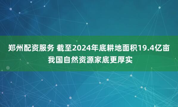 郑州配资服务 截至2024年底耕地面积19.4亿亩 我国自然资源家底更厚实