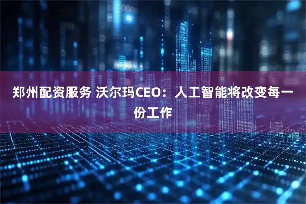 郑州配资服务 沃尔玛CEO：人工智能将改变每一份工作