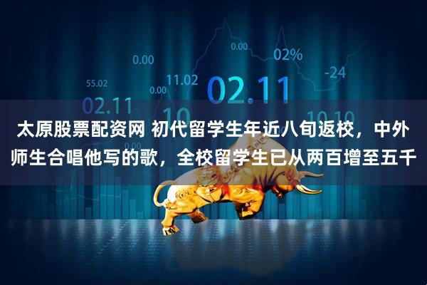 太原股票配资网 初代留学生年近八旬返校，中外师生合唱他写的歌，全校留学生已从两百增至五千
