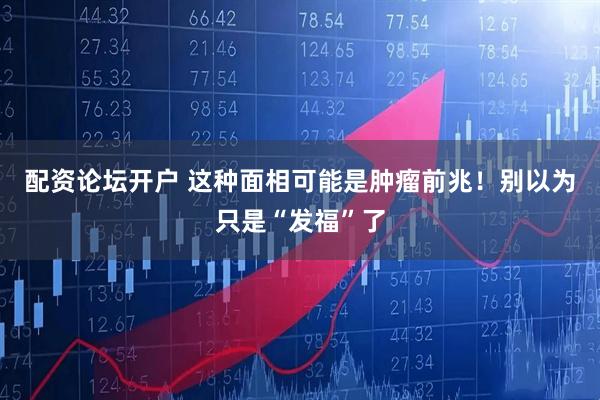 配资论坛开户 这种面相可能是肿瘤前兆！别以为只是“发福”了