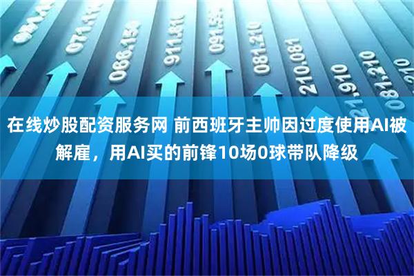 在线炒股配资服务网 前西班牙主帅因过度使用AI被解雇，用AI买的前锋10场0球带队降级