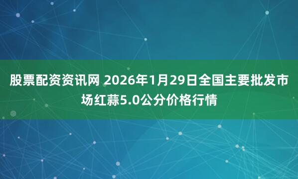 股票配资资讯网 2026年1月29日全国主要批发市场红蒜5.0公分价格行情