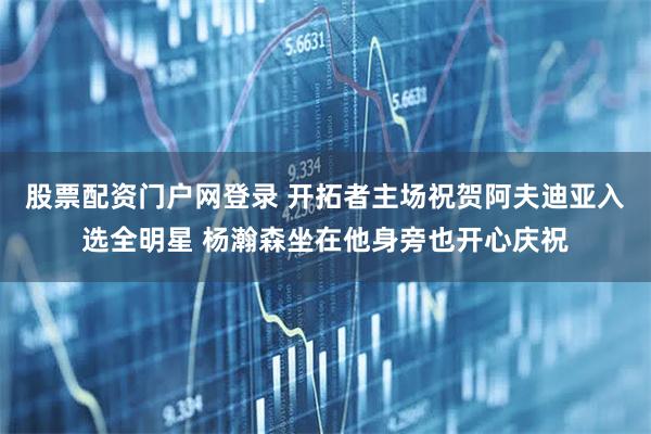 股票配资门户网登录 开拓者主场祝贺阿夫迪亚入选全明星 杨瀚森坐在他身旁也开心庆祝