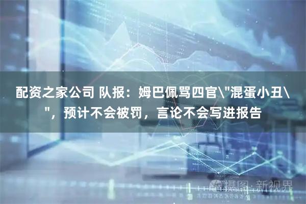 配资之家公司 队报：姆巴佩骂四官＂混蛋小丑＂，预计不会被罚，言论不会写进报告