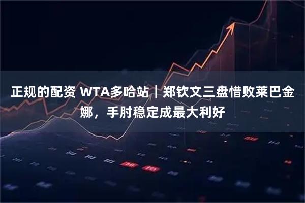 正规的配资 WTA多哈站｜郑钦文三盘惜败莱巴金娜，手肘稳定成最大利好