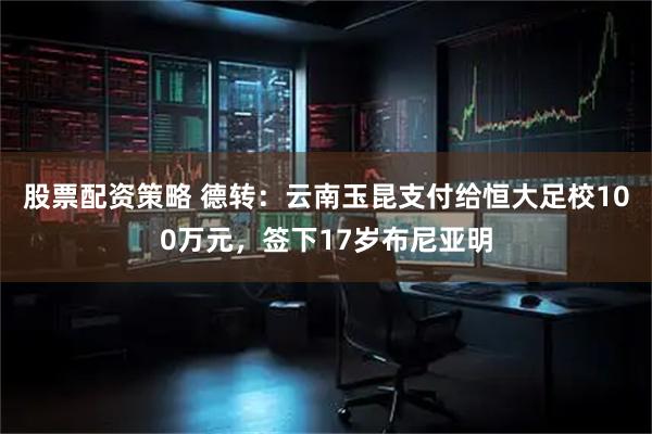 股票配资策略 德转：云南玉昆支付给恒大足校100万元，签下17岁布尼亚明