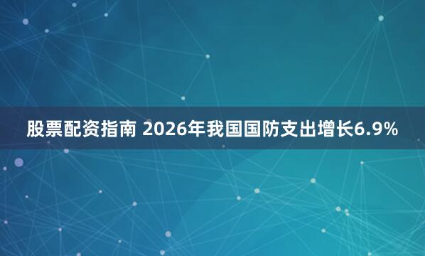 股票配资指南 2026年我国国防支出增长6.9%