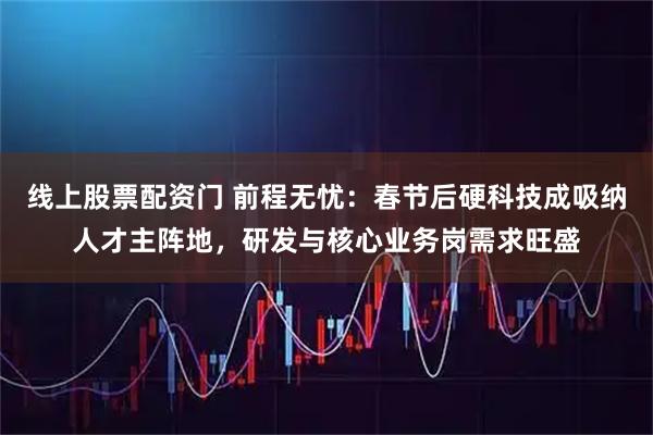线上股票配资门 前程无忧：春节后硬科技成吸纳人才主阵地，研发与核心业务岗需求旺盛