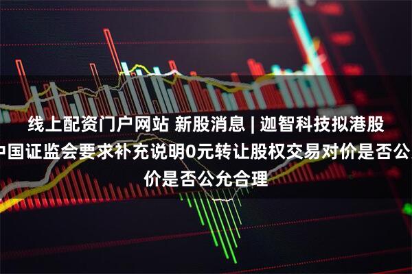 线上配资门户网站 新股消息 | 迦智科技拟港股上市 中国证监会要求补充说明0元转让股权交易对价是否公允合理